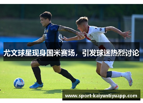 尤文球星现身国米赛场，引发球迷热烈讨论