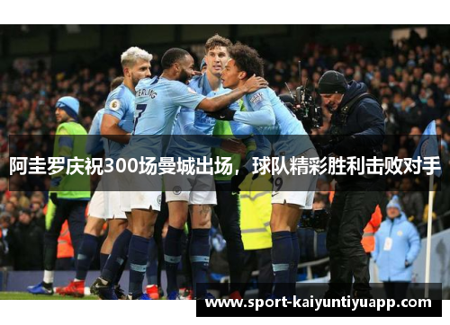 阿圭罗庆祝300场曼城出场，球队精彩胜利击败对手