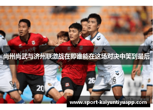 尚州尚武与济州联激战在即谁能在这场对决中笑到最后