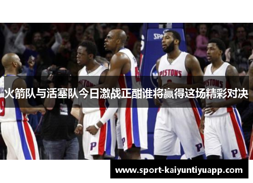 火箭队与活塞队今日激战正酣谁将赢得这场精彩对决